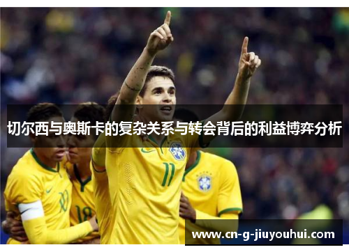 切尔西与奥斯卡的复杂关系与转会背后的利益博弈分析