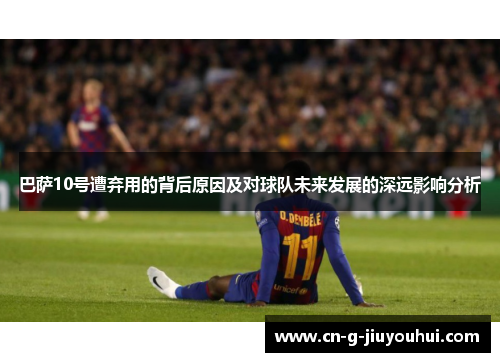 巴萨10号遭弃用的背后原因及对球队未来发展的深远影响分析 巴萨10号遭弃用的背后原因及对球队未来发展的深远影响分析