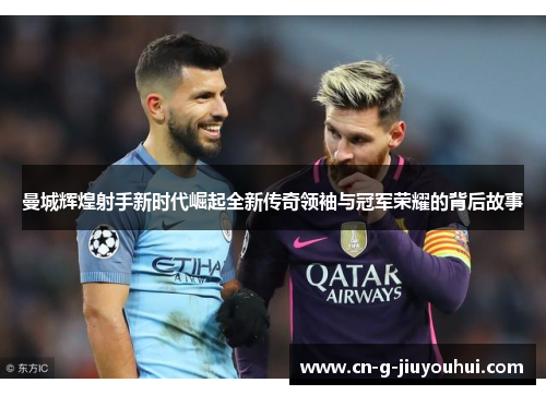 曼城辉煌射手新时代崛起全新传奇领袖与冠军荣耀的背后故事 曼城辉煌射手新时代崛起全新传奇领袖与冠军荣耀的背后故事