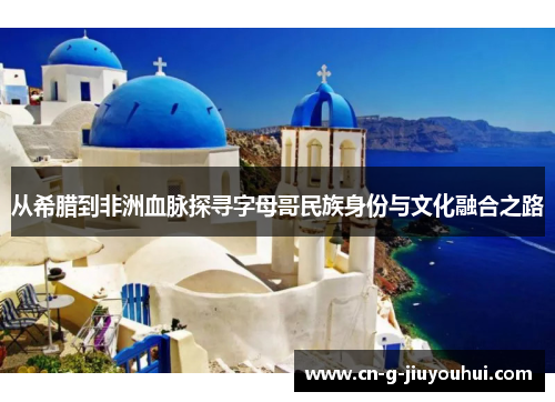 从希腊到非洲血脉探寻字母哥民族身份与文化融合之路 从希腊到非洲血脉探寻字母哥民族身份与文化融合之路
