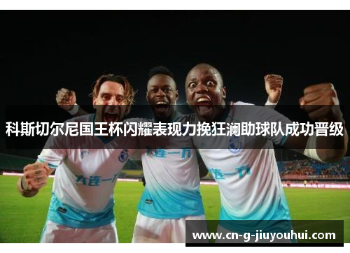 科斯切尔尼国王杯闪耀表现力挽狂澜助球队成功晋级 科斯切尔尼国王杯闪耀表现力挽狂澜助球队成功晋级