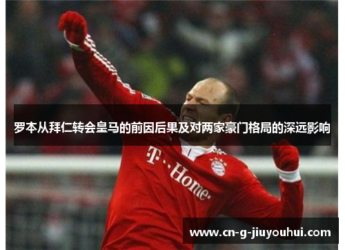 罗本从拜仁转会皇马的前因后果及对两家豪门格局的深远影响