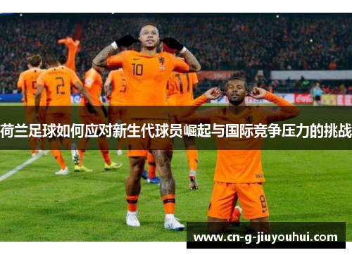 荷兰足球如何应对新生代球员崛起与国际竞争压力的挑战 荷兰足球如何应对新生代球员崛起与国际竞争压力的挑战