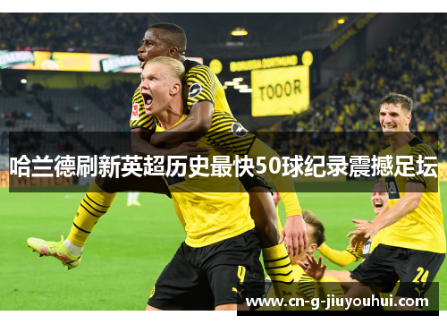 哈兰德刷新英超历史最快50球纪录震撼足坛 哈兰德刷新英超历史最快50球纪录震撼足坛