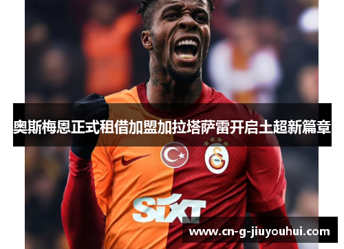 奥斯梅恩正式租借加盟加拉塔萨雷开启土超新篇章 奥斯梅恩正式租借加盟加拉塔萨雷开启土超新篇章