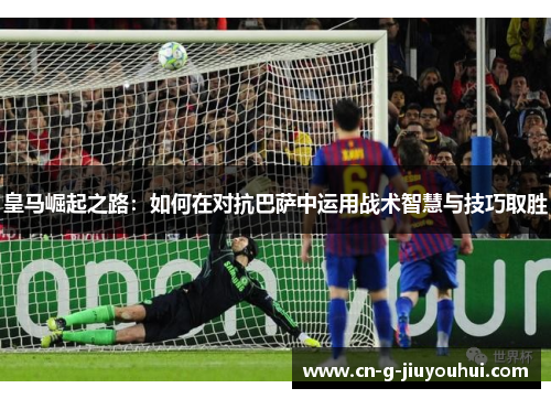 皇马崛起之路：如何在对抗巴萨中运用战术智慧与技巧取胜