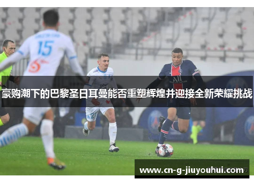 豪购潮下的巴黎圣日耳曼能否重塑辉煌并迎接全新荣耀挑战 豪购潮下的巴黎圣日耳曼能否重塑辉煌并迎接全新荣耀挑战