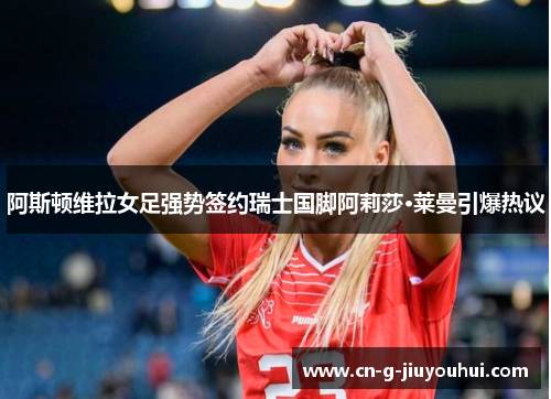 阿斯顿维拉女足强势签约瑞士国脚阿莉莎·莱曼引爆热议